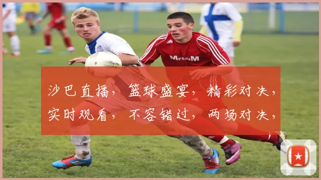 沙巴直播，篮球盛宴，精彩对决，实时观看，不容错过，两场对决，等你来战，精彩不容错过