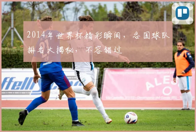 2014年世界杯精彩瞬间，各国球队排名大揭秘，不容错过