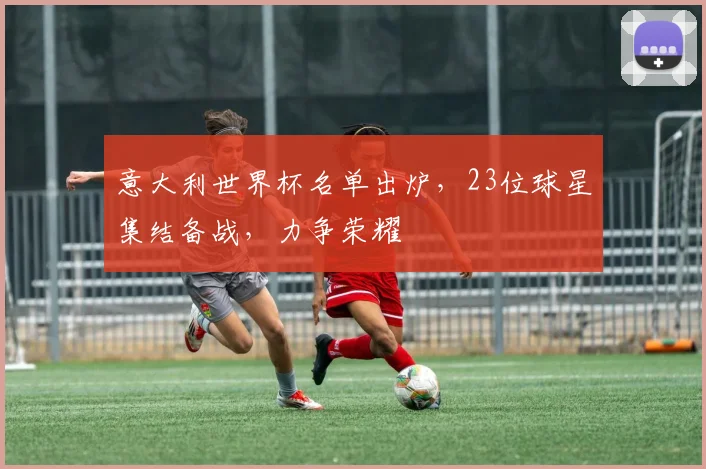 意大利世界杯名单出炉，23位球星集结备战，力争荣耀