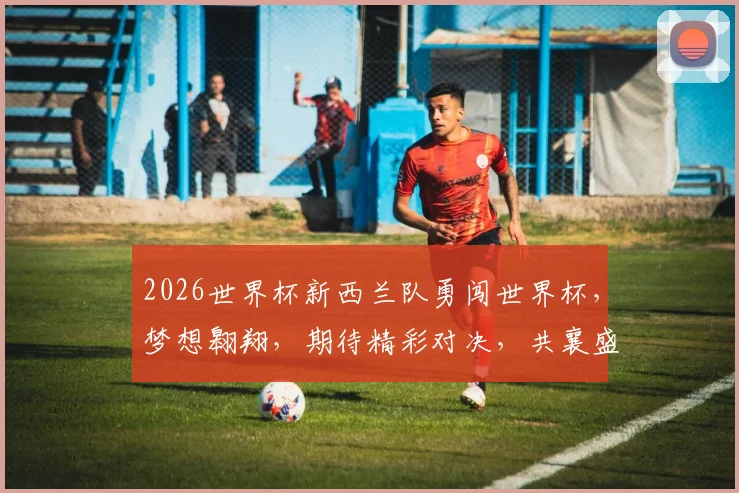 2026世界杯新西兰队勇闯世界杯，梦想翱翔，期待精彩对决，共襄盛举，燃情盛宴